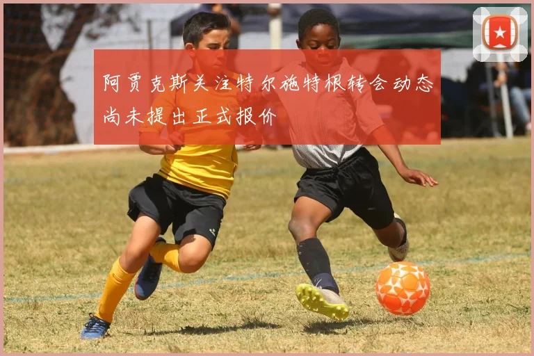 阿贾克斯关注特尔施特根转会动态尚未提出正式报价