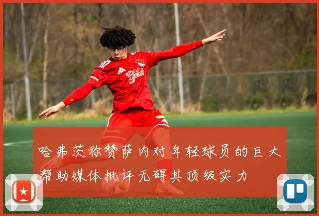 哈弗茨称赞萨内对年轻球员的巨大帮助媒体批评无碍其顶级实力