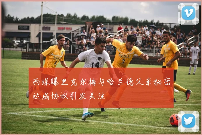 西媒曝里克尔梅与哈兰德父亲秘密达成协议引发关注