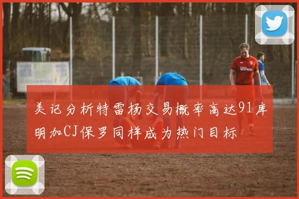 美记分析特雷杨交易概率高达91库明加CJ保罗同样成为热门目标