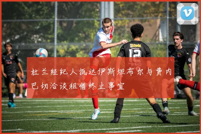杜兰经纪人抵达伊斯坦布尔与费内巴切洽谈租借终止事宜