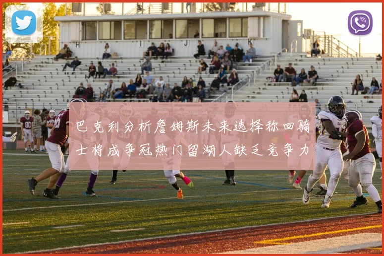 巴克利分析詹姆斯未来选择称回骑士将成争冠热门留湖人缺乏竞争力