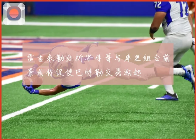 雷吉米勒分析字母哥与库里组合前景或将促使巴特勒交易潮起