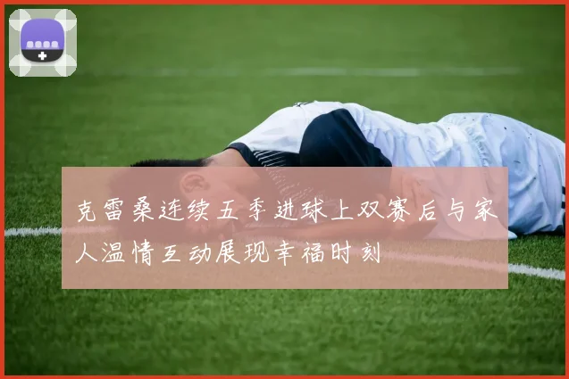克雷桑连续五季进球上双赛后与家人温情互动展现幸福时刻