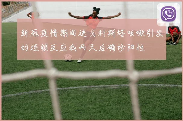 新冠疫情期间迭戈科斯塔咳嗽引发的连锁反应我两天后确诊阳性