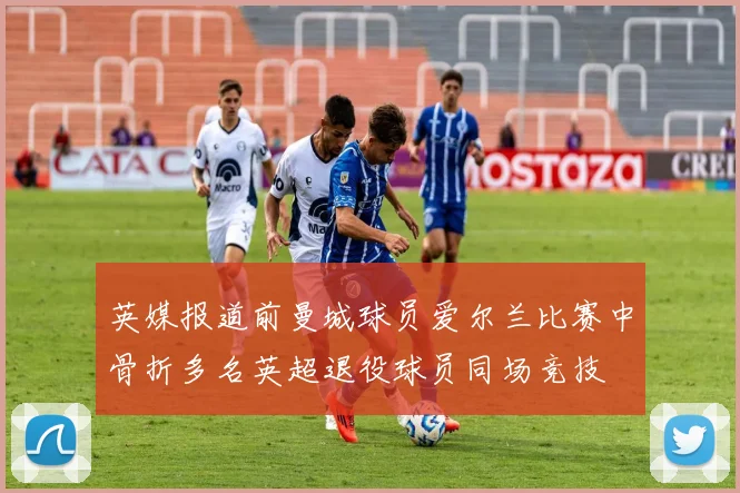 英媒报道前曼城球员爱尔兰比赛中骨折多名英超退役球员同场竞技